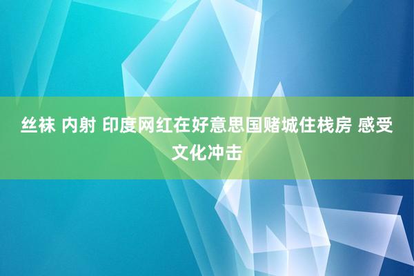 丝袜 内射 印度网红在好意思国赌城住栈房 感受文化冲击