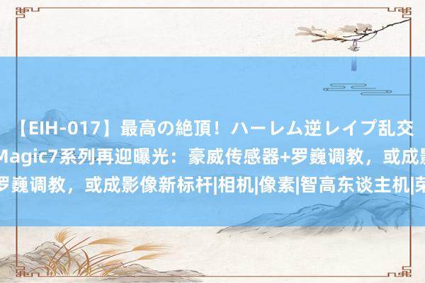 【EIH-017】最高の絶頂！ハーレム逆レイプ乱交スペシャル8時間 荣耀Magic7系列再迎曝光：豪威传感器+罗巍调教，或成影像新标杆|相机|像素|智高东谈主机|荣耀magic7