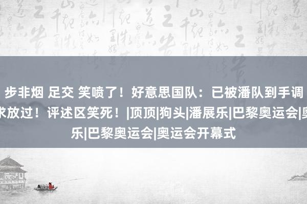 步非烟 足交 笑喷了！好意思国队：已被潘队到手调教！已纯属求放过！评述区笑死！|顶顶|狗头|潘展乐|巴黎奥运会|奥运会开幕式