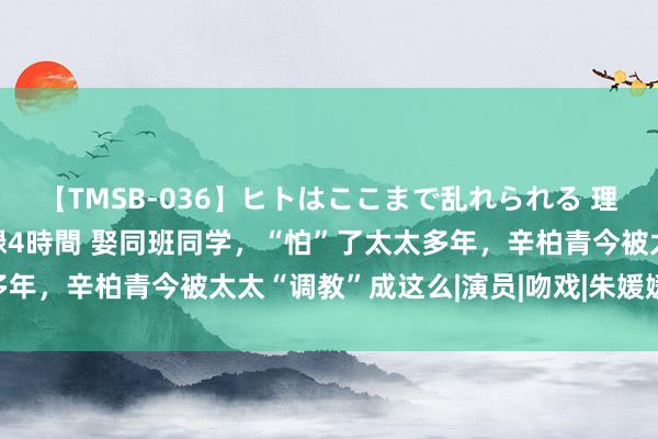 【TMSB-036】ヒトはここまで乱れられる 理性崩壊と豪快絶頂の記録4時間 娶同班同学，“怕”了太太多年，辛柏青今被太太“调教”成这么|演员|吻戏|朱媛媛|妻管严