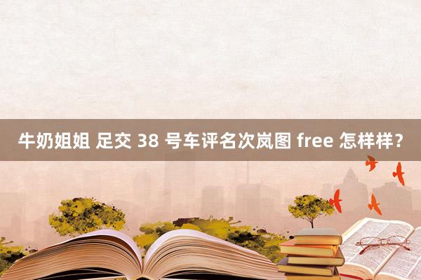 牛奶姐姐 足交 38 号车评名次岚图 free 怎样样？