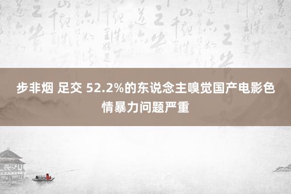 步非烟 足交 52.2%的东说念主嗅觉国产电影色情暴力问题严重