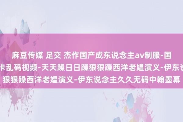 麻豆传媒 足交 杰作国产成东说念主av制服-国产一卡 二卡三卡四卡无卡乱码视频-天天躁日日躁狠狠躁西洋老媪演义-伊东说念主久久无码中翰墨幕