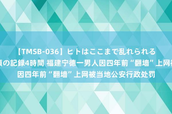 【TMSB-036】ヒトはここまで乱れられる 理性崩壊と豪快絶頂の記録4時間 福建宁德一男人因四年前“翻墙”上网被当地公安行政处罚