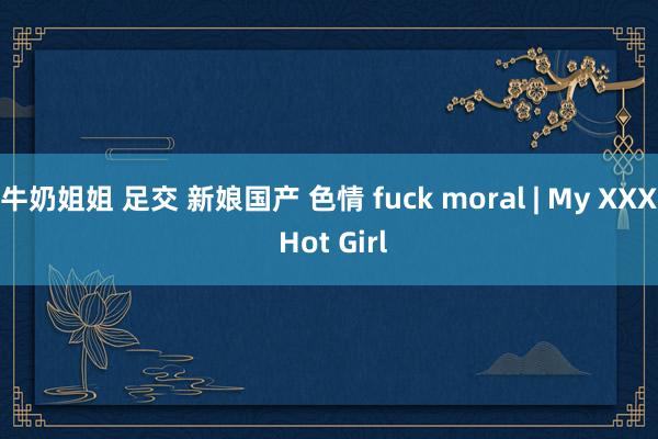 牛奶姐姐 足交 新娘国产 色情 fuck moral | My XXX Hot Girl