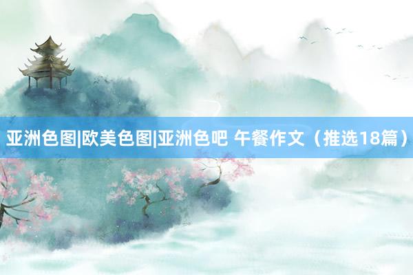 亚洲色图|欧美色图|亚洲色吧 午餐作文（推选18篇）