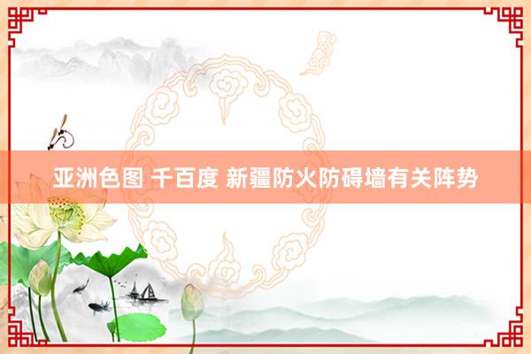 亚洲色图 千百度 新疆防火防碍墙有关阵势