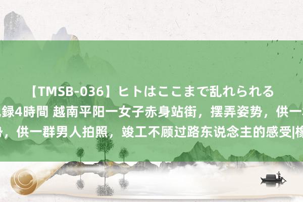 【TMSB-036】ヒトはここまで乱れられる 理性崩壊と豪快絶頂の記録4時間 越南平阳一女子赤身站街，摆弄姿势，供一群男人拍照，竣工不顾过路东说念主的感受|橡胶园|女模特|平阳县