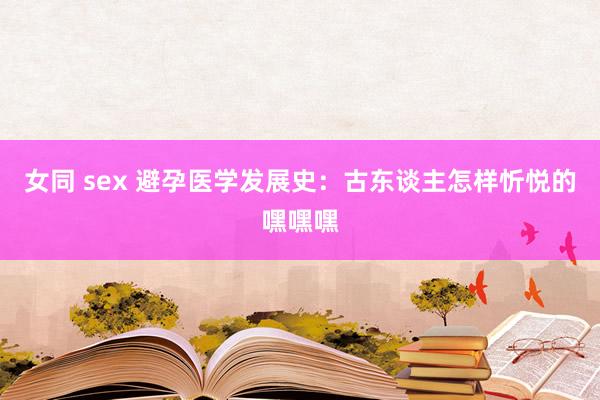 女同 sex 避孕医学发展史：古东谈主怎样忻悦的嘿嘿嘿