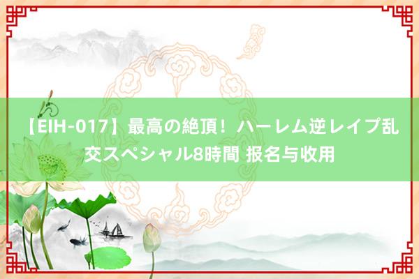 【EIH-017】最高の絶頂！ハーレム逆レイプ乱交スペシャル8時間 报名与收用