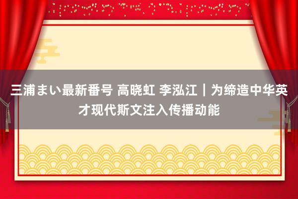 三浦まい最新番号 高晓虹 李泓江｜为缔造中华英才现代斯文注入传播动能