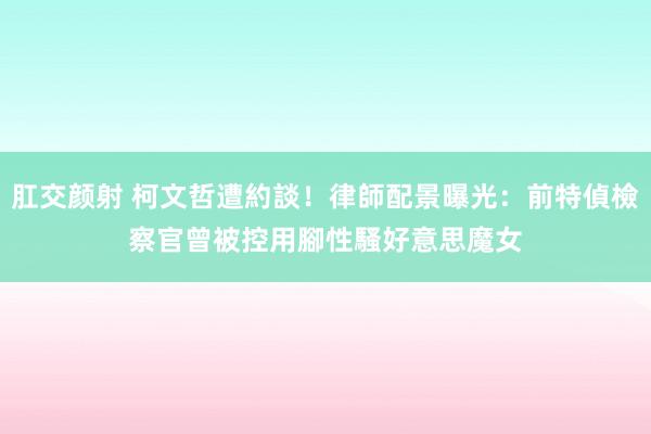 肛交颜射 柯文哲遭約談！律師配景曝光：前特偵檢察官　曾被控用腳性騷好意思魔女