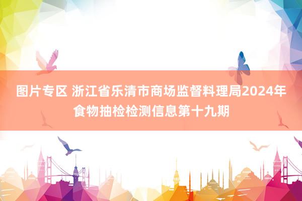 图片专区 浙江省乐清市商场监督料理局2024年食物抽检检测信息第十九期