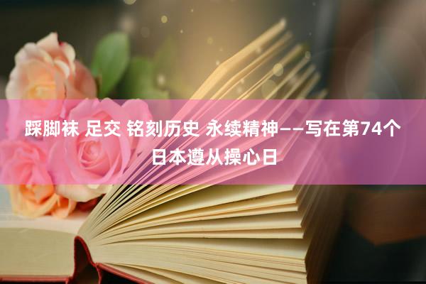 踩脚袜 足交 铭刻历史 永续精神——写在第74个日本遵从操心日