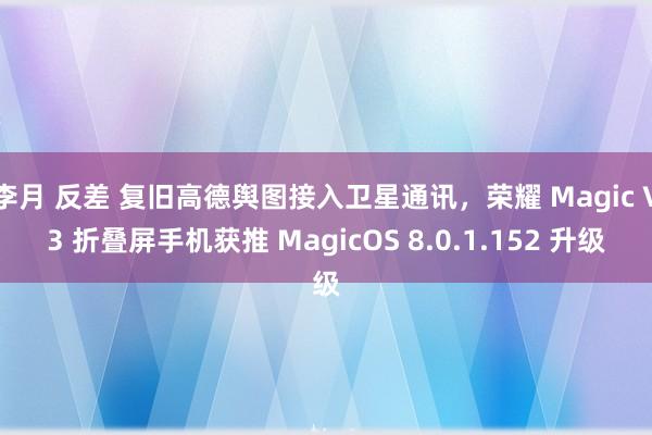 李月 反差 复旧高德舆图接入卫星通讯，荣耀 Magic V3 折叠屏手机获推 MagicOS 8.0.1.152 升级