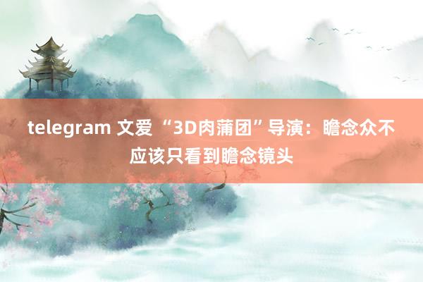 telegram 文爱 “3D肉蒲团”导演：瞻念众不应该只看到瞻念镜头