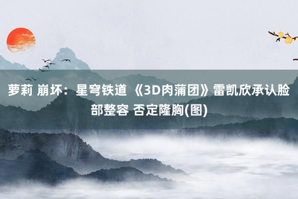 萝莉 崩坏：星穹铁道 《3D肉蒲团》雷凯欣承认脸部整容 否定隆胸(图)