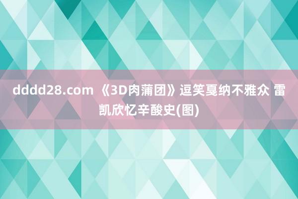 dddd28.com 《3D肉蒲团》逗笑戛纳不雅众 雷凯欣忆辛酸史(图)