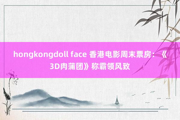 hongkongdoll face 香港电影周末票房：《3D肉蒲团》称霸领风致