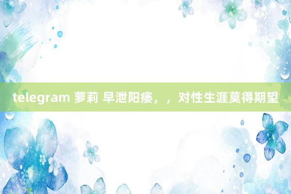 telegram 萝莉 早泄阳痿，，对性生涯莫得期望