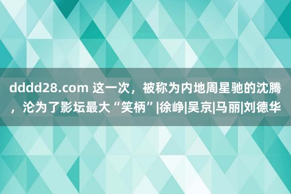 dddd28.com 这一次，被称为内地周星驰的沈腾，沦为了影坛最大“笑柄”|徐峥|吴京|马丽|刘德华