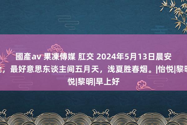 國產av 果凍傳媒 肛交 2024年5月13日晨安图片大全，最好意思东谈主间五月天，浅夏胜春烟。|怡悦|黎明|早上好