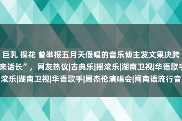 巨乳 探花 曾举报五月天假唱的音乐博主发文果决跨年晚会真假唱，称“说来话长”，网友热议|古典乐|摇滚乐|湖南卫视|华语歌手|周杰伦演唱会|闽南语流行音乐