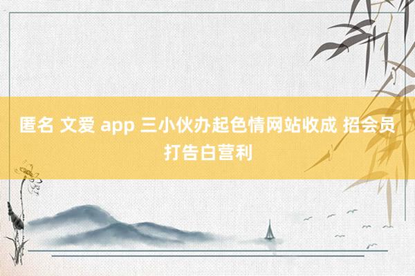 匿名 文爱 app 三小伙办起色情网站收成 招会员打告白营利