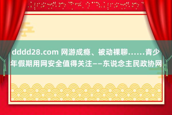 dddd28.com 网游成瘾、被动裸聊……青少年假期用网安全值得关注——东说念主民政协网