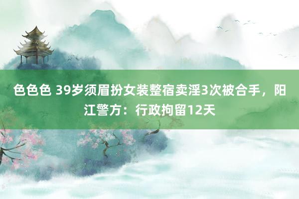 色色色 39岁须眉扮女装整宿卖淫3次被合手，阳江警方：行政拘留12天