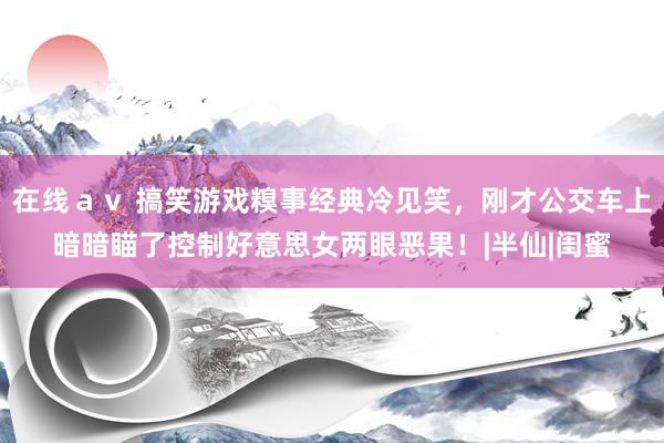 在线ａｖ 搞笑游戏糗事经典冷见笑，刚才公交车上暗暗瞄了控制好意思女两眼恶果！|半仙|闺蜜