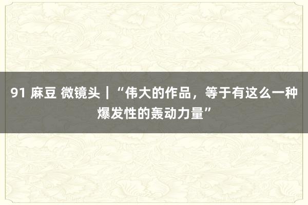 91 麻豆 微镜头｜“伟大的作品，等于有这么一种爆发性的轰动力量”