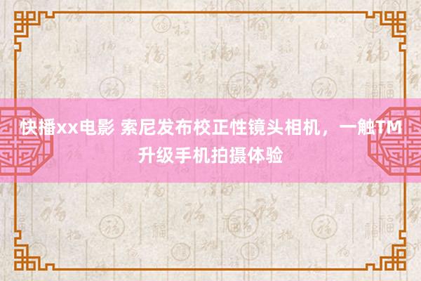 快播xx电影 索尼发布校正性镜头相机，一触TM升级手机拍摄体验