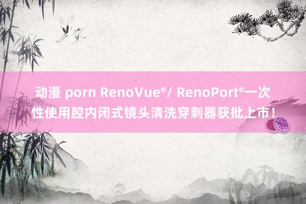 动漫 porn RenoVue®/ RenoPort®一次性使用腔内闭式镜头清洗穿刺器获批上市！