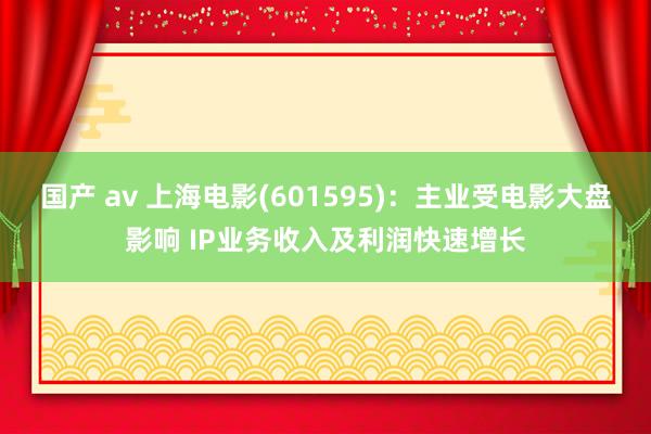 国产 av 上海电影(601595)：主业受电影大盘影响 IP业务收入及利润快速增长