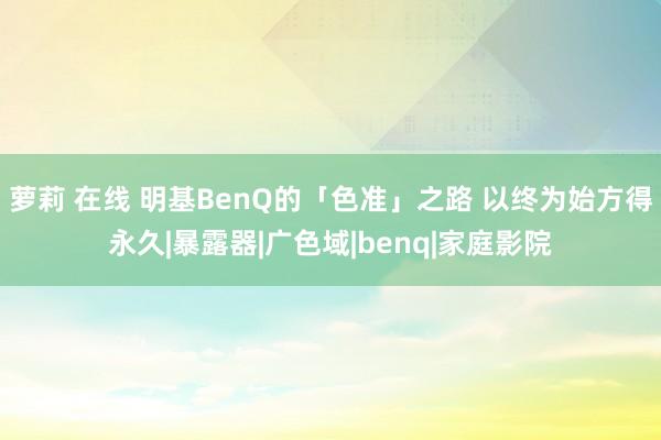 萝莉 在线 明基BenQ的「色准」之路 以终为始方得永久|暴露器|广色域|benq|家庭影院