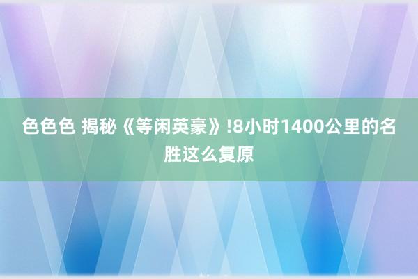 色色色 揭秘《等闲英豪》!8小时1400公里的名胜这么复原