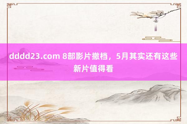 dddd23.com 8部影片撤档，5月其实还有这些新片值得看