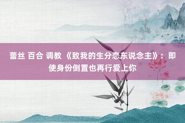 蕾丝 百合 调教 《致我的生分恋东说念主》：即使身份倒置也再行爱上你