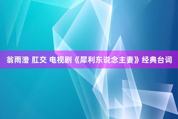 翁雨澄 肛交 电视剧《犀利东说念主妻》经典台词