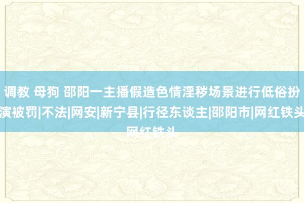 调教 母狗 邵阳一主播假造色情淫秽场景进行低俗扮演被罚|不法|网安|新宁县|行径东谈主|邵阳市|网红铁头