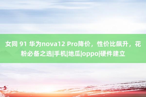 女同 91 华为nova12 Pro降价，性价比飙升，花粉必备之选|手机|地瓜|oppo|硬件建立