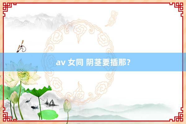 av 女同 阴茎要插那？