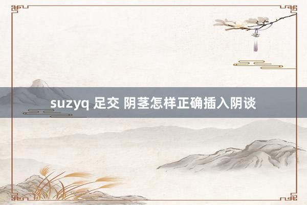 suzyq 足交 阴茎怎样正确插入阴谈