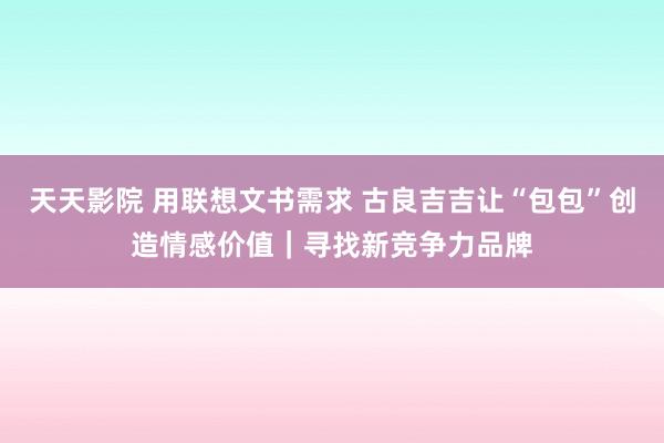 天天影院 用联想文书需求 古良吉吉让“包包”创造情感价值｜寻找新竞争力品牌