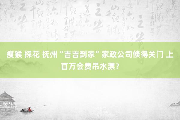 瘦猴 探花 抚州“吉吉到家”家政公司倏得关门 上百万会费吊水漂？