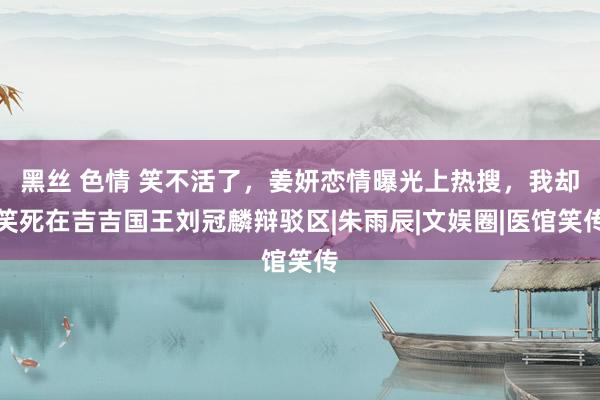 黑丝 色情 笑不活了，姜妍恋情曝光上热搜，我却笑死在吉吉国王刘冠麟辩驳区|朱雨辰|文娱圈|医馆笑传