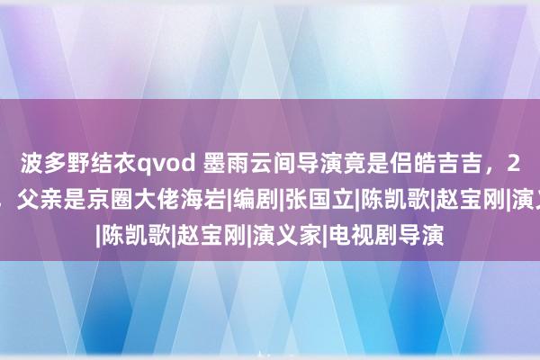 波多野结衣qvod 墨雨云间导演竟是侣皓吉吉，23岁毁容险自裁，父亲是京圈大佬海岩|编剧|张国立|陈凯歌|赵宝刚|演义家|电视剧导演