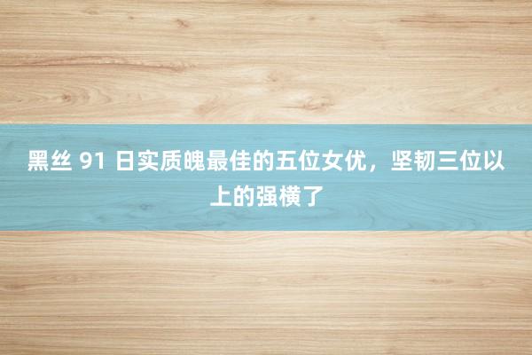 黑丝 91 日实质魄最佳的五位女优，坚韧三位以上的强横了