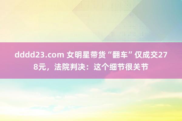 dddd23.com 女明星带货“翻车”仅成交278元，法院判决：这个细节很关节